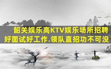 韶关娱乐高KTV娱乐场所招聘好面试好工作.领队直招功不可没